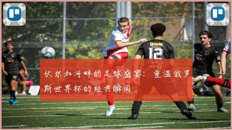 伏尔加河畔的足球盛宴：重温俄罗斯世界杯的经典瞬间