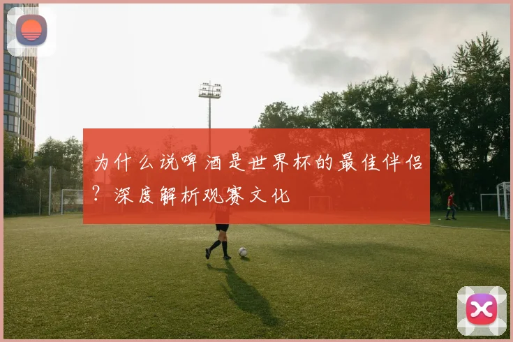 为什么说啤酒是世界杯的最佳伴侣?深度解析观赛文化