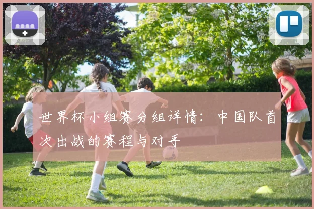 世界杯小组赛分组详情:中国队首次出战的赛程与对手