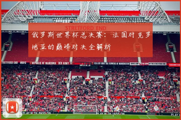 俄罗斯世界杯总决赛:法国对克罗地亚的巅峰对决全解析